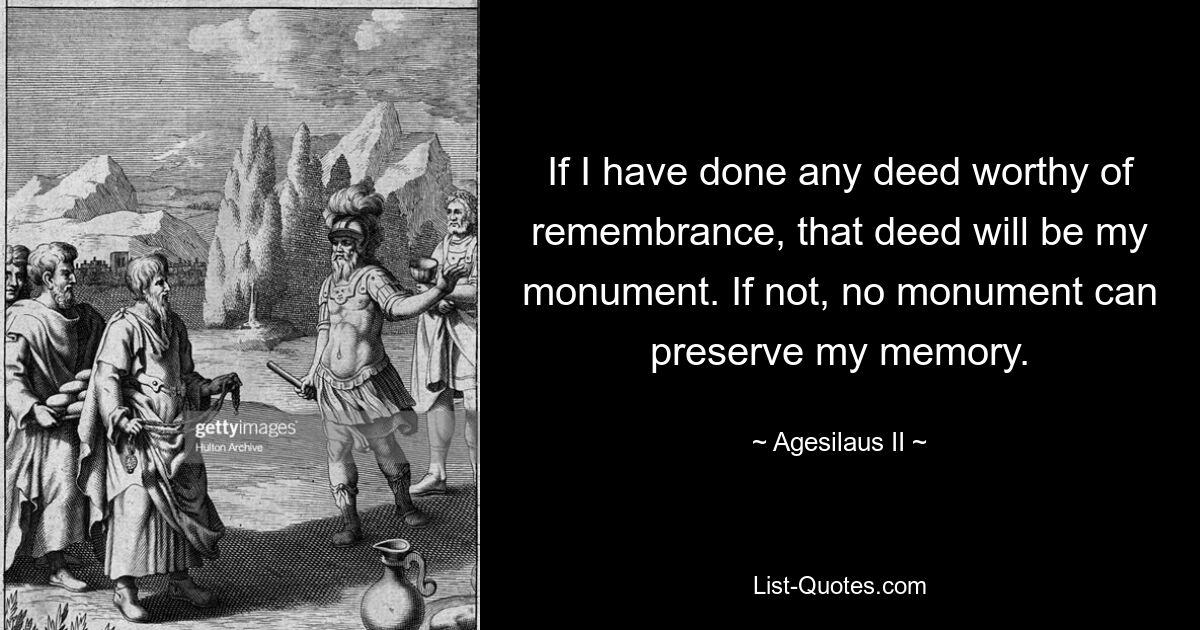 If I have done any deed worthy of remembrance, that deed will be my monument. If not, no monument can preserve my memory. — © Agesilaus II