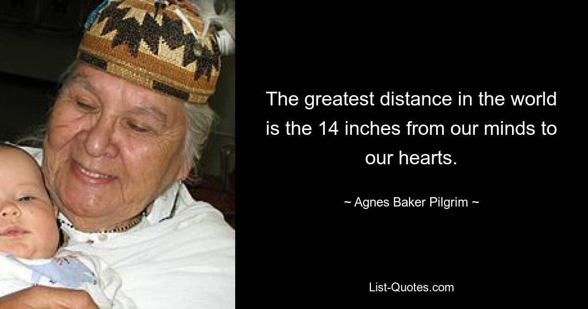 The greatest distance in the world is the 14 inches from our minds to our hearts. — © Agnes Baker Pilgrim