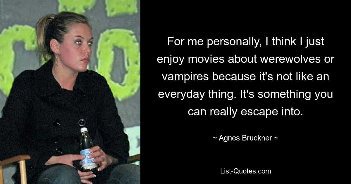 For me personally, I think I just enjoy movies about werewolves or vampires because it's not like an everyday thing. It's something you can really escape into. — © Agnes Bruckner