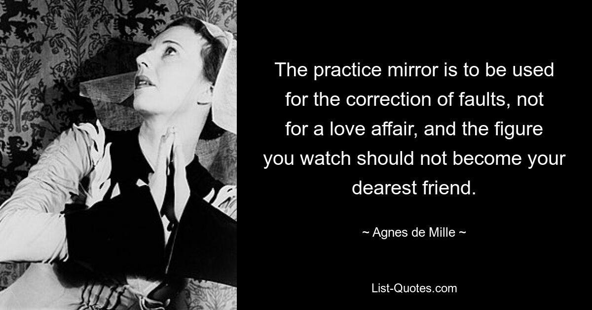 The practice mirror is to be used for the correction of faults, not for a love affair, and the figure you watch should not become your dearest friend. — © Agnes de Mille