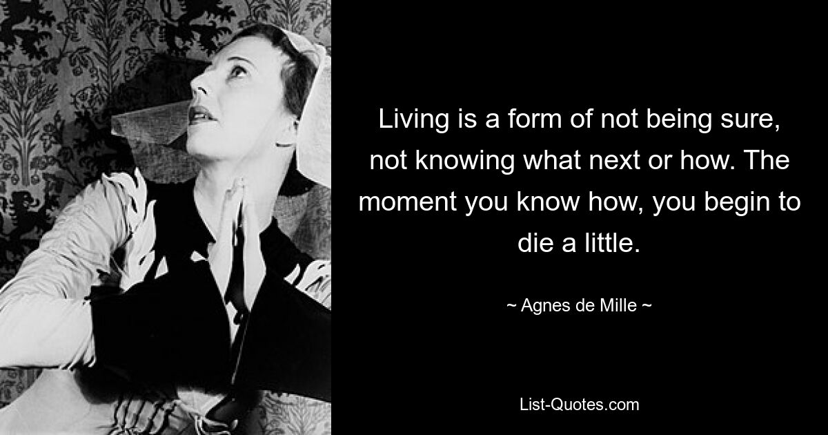 Living is a form of not being sure, not knowing what next or how. The moment you know how, you begin to die a little. — © Agnes de Mille