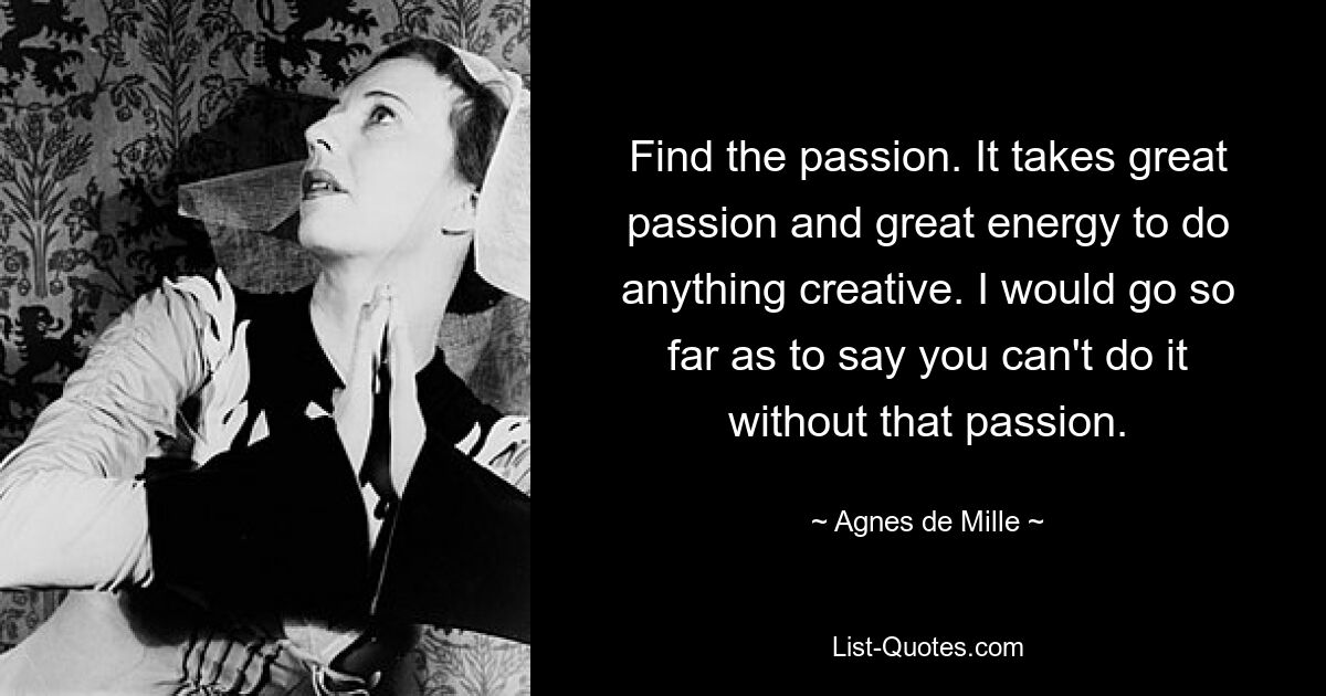 Find the passion. It takes great passion and great energy to do anything creative. I would go so far as to say you can't do it without that passion. — © Agnes de Mille