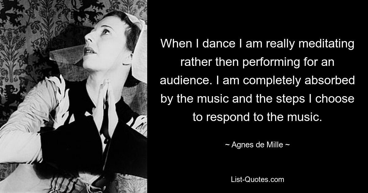 When I dance I am really meditating rather then performing for an audience. I am completely absorbed by the music and the steps I choose to respond to the music. — © Agnes de Mille