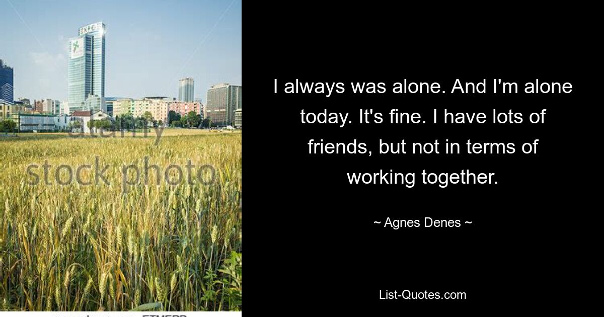 I always was alone. And I'm alone today. It's fine. I have lots of friends, but not in terms of working together. — © Agnes Denes