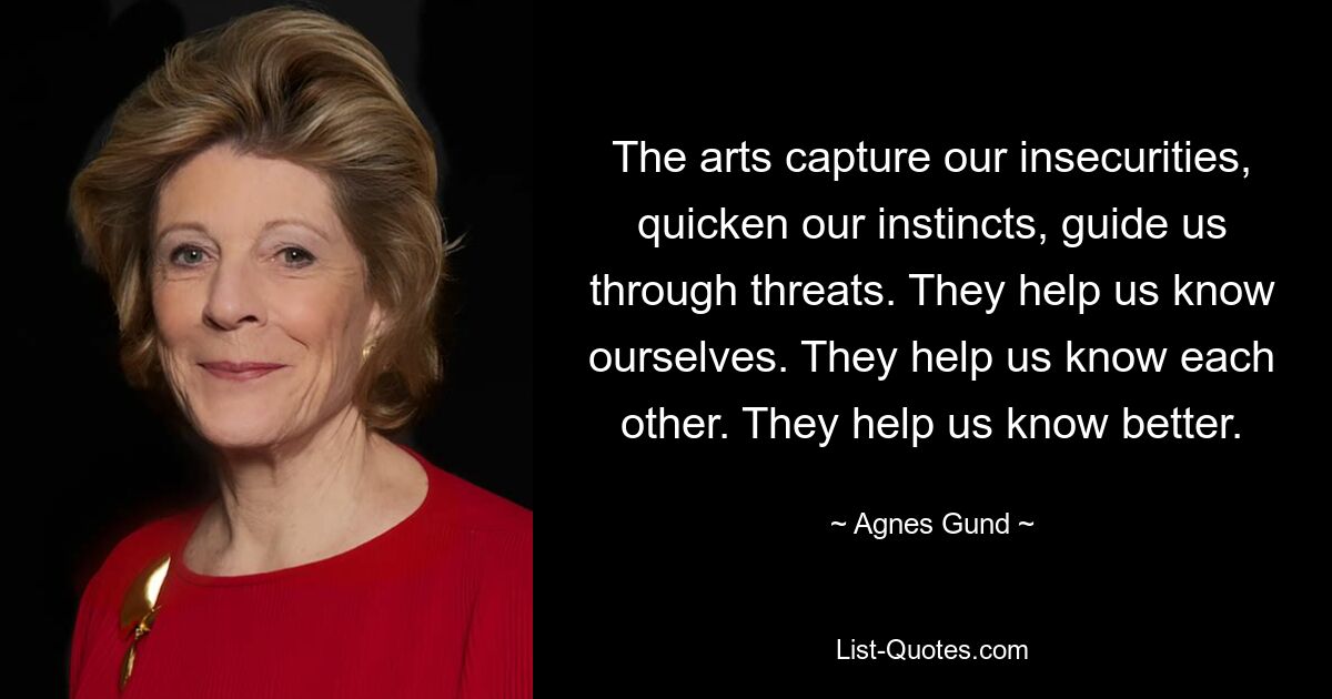 The arts capture our insecurities, quicken our instincts, guide us through threats. They help us know ourselves. They help us know each other. They help us know better. — © Agnes Gund