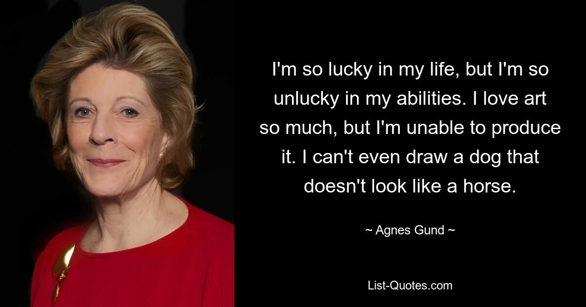 I'm so lucky in my life, but I'm so unlucky in my abilities. I love art so much, but I'm unable to produce it. I can't even draw a dog that doesn't look like a horse. — © Agnes Gund