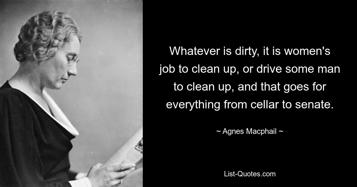 Whatever is dirty, it is women's job to clean up, or drive some man to clean up, and that goes for everything from cellar to senate. — © Agnes Macphail