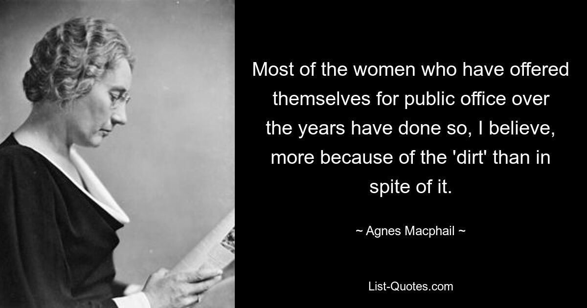 Most of the women who have offered themselves for public office over the years have done so, I believe, more because of the 'dirt' than in spite of it. — © Agnes Macphail