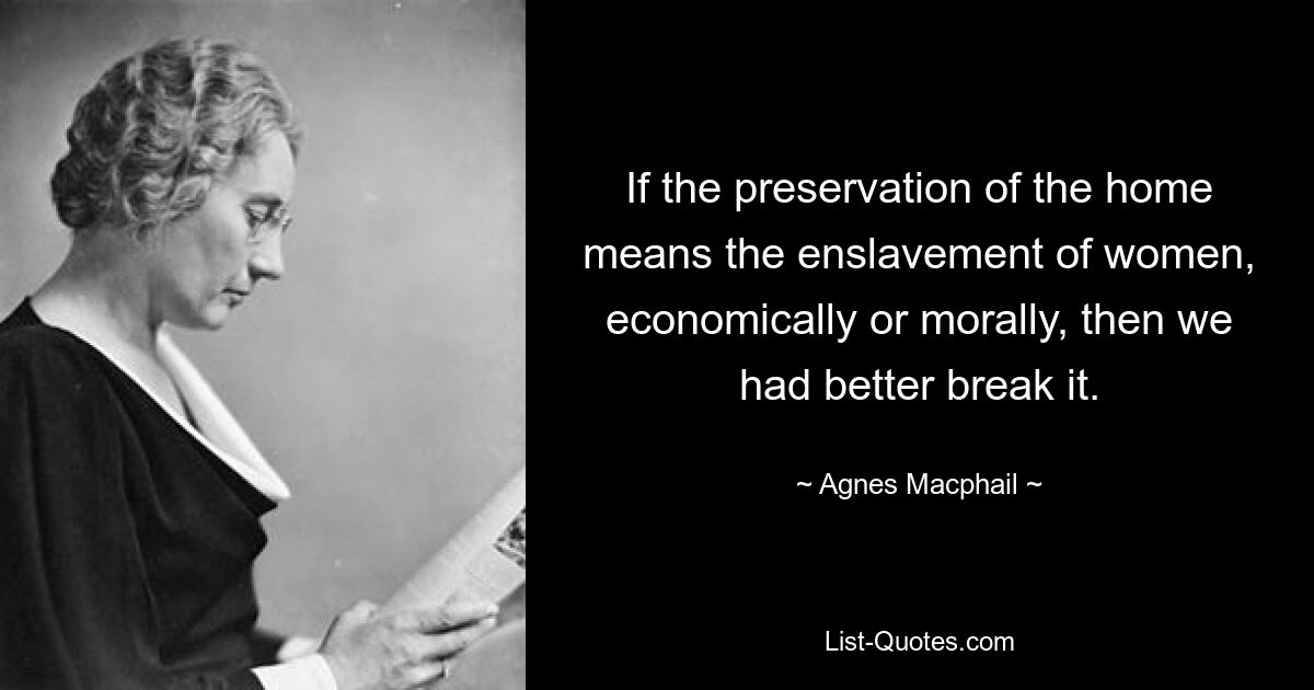 If the preservation of the home means the enslavement of women, economically or morally, then we had better break it. — © Agnes Macphail