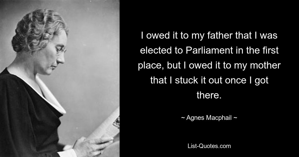 I owed it to my father that I was elected to Parliament in the first place, but I owed it to my mother that I stuck it out once I got there. — © Agnes Macphail