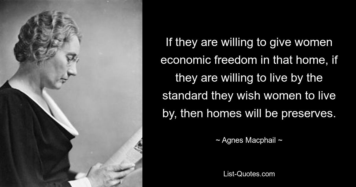 If they are willing to give women economic freedom in that home, if they are willing to live by the standard they wish women to live by, then homes will be preserves. — © Agnes Macphail