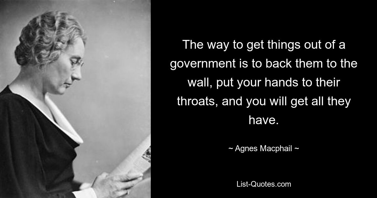 The way to get things out of a government is to back them to the wall, put your hands to their throats, and you will get all they have. — © Agnes Macphail