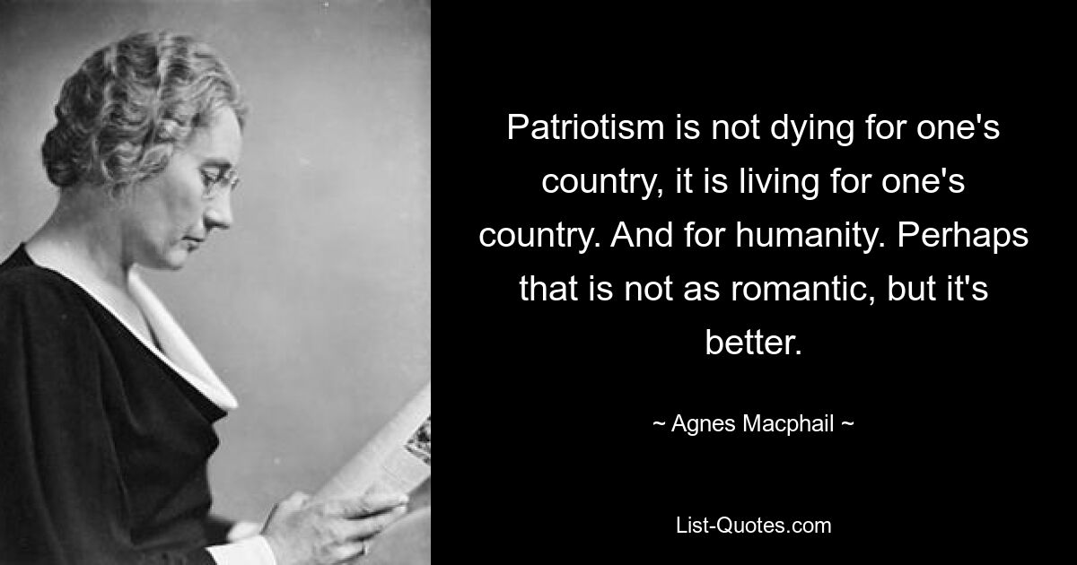 Patriotism is not dying for one's country, it is living for one's country. And for humanity. Perhaps that is not as romantic, but it's better. — © Agnes Macphail