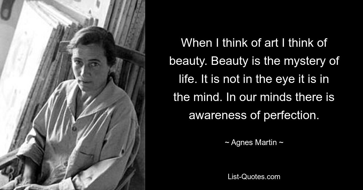 When I think of art I think of beauty. Beauty is the mystery of life. It is not in the eye it is in the mind. In our minds there is awareness of perfection. — © Agnes Martin