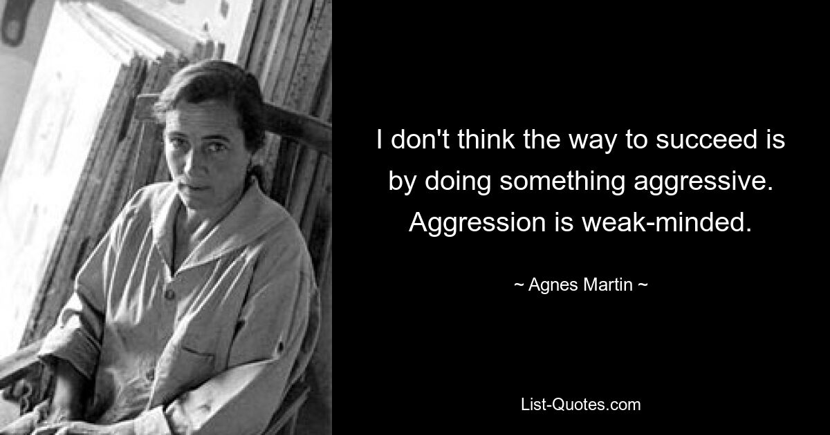 I don't think the way to succeed is by doing something aggressive. Aggression is weak-minded. — © Agnes Martin