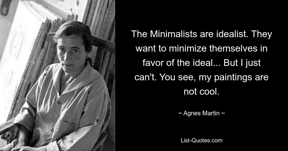 The Minimalists are idealist. They want to minimize themselves in favor of the ideal... But I just can't. You see, my paintings are not cool. — © Agnes Martin