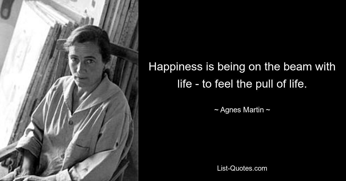 Happiness is being on the beam with life - to feel the pull of life. — © Agnes Martin