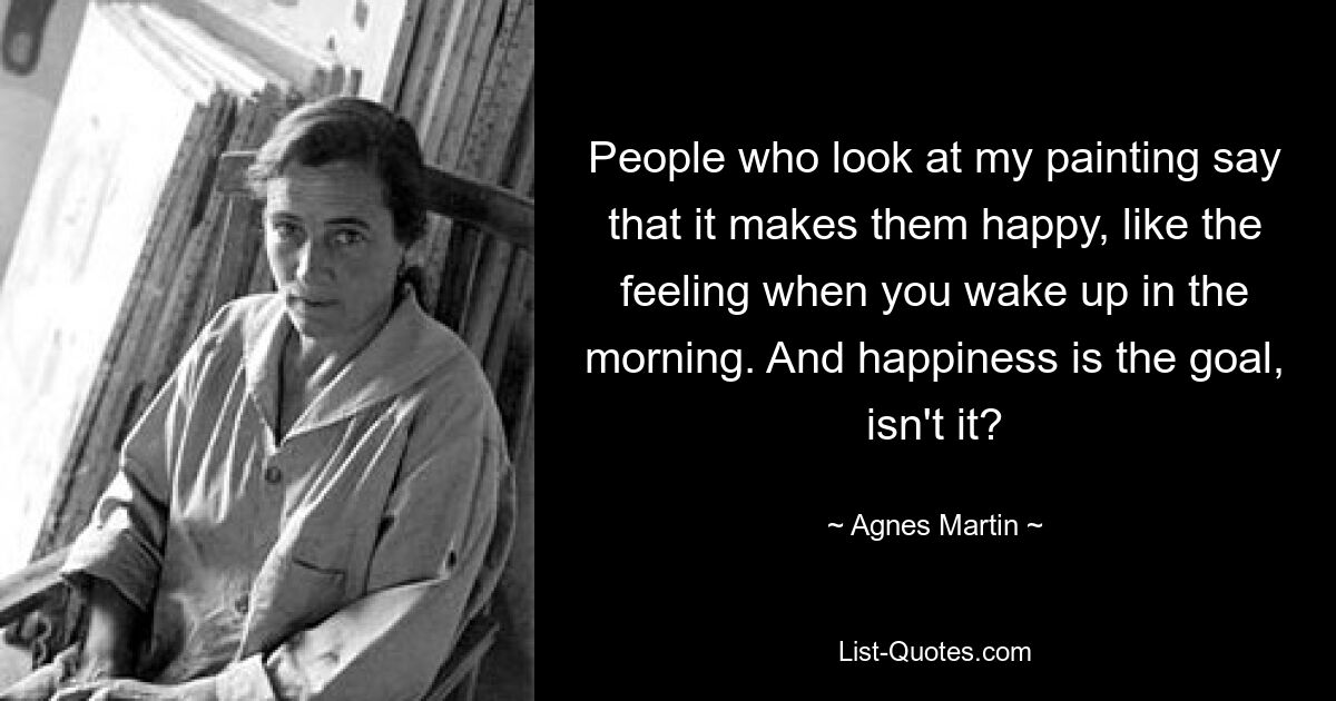 People who look at my painting say that it makes them happy, like the feeling when you wake up in the morning. And happiness is the goal, isn't it? — © Agnes Martin