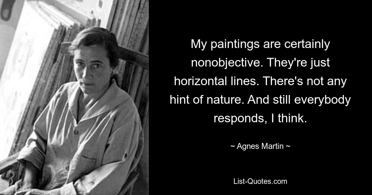 My paintings are certainly nonobjective. They're just horizontal lines. There's not any hint of nature. And still everybody responds, I think. — © Agnes Martin