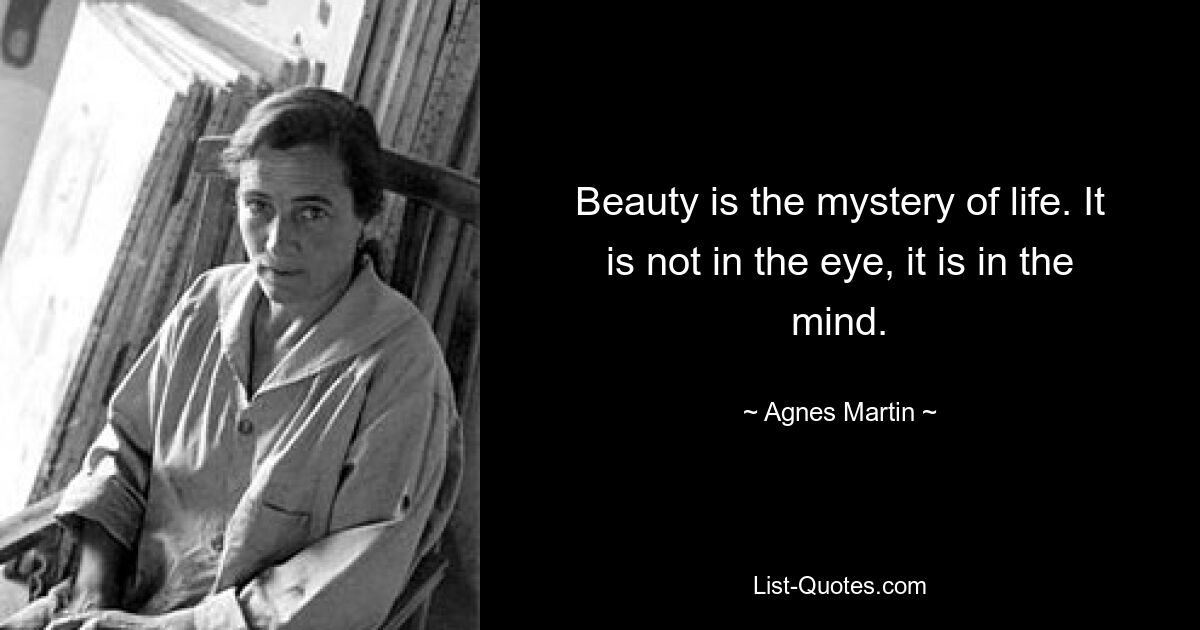 Beauty is the mystery of life. It is not in the eye, it is in the mind. — © Agnes Martin