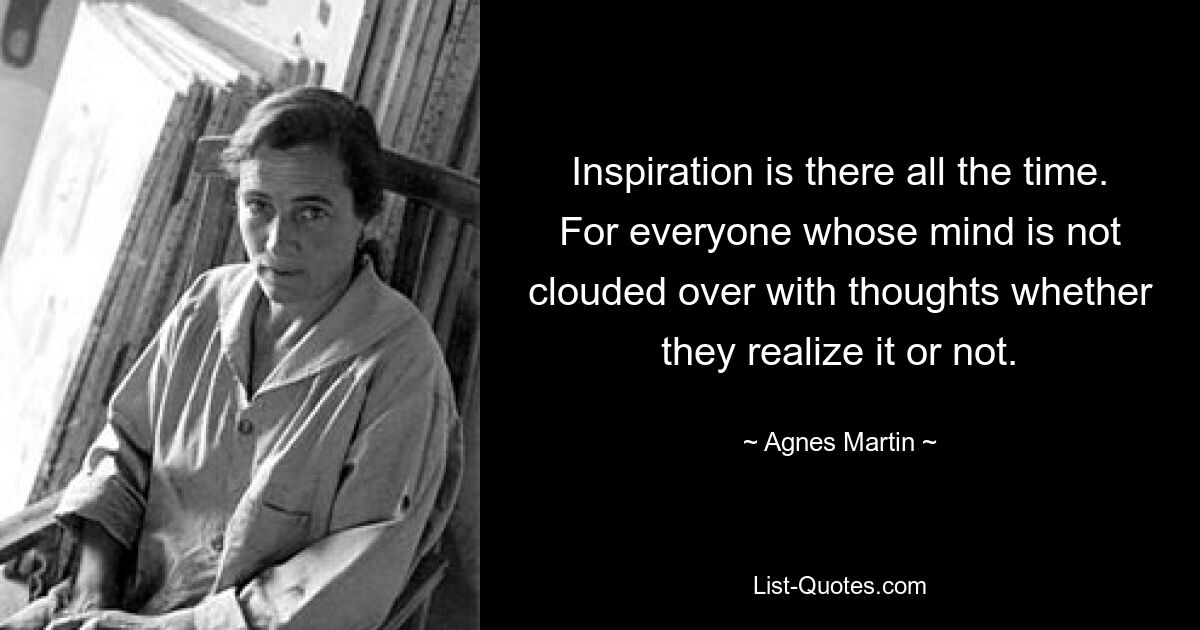 Inspiration is there all the time. For everyone whose mind is not clouded over with thoughts whether they realize it or not. — © Agnes Martin