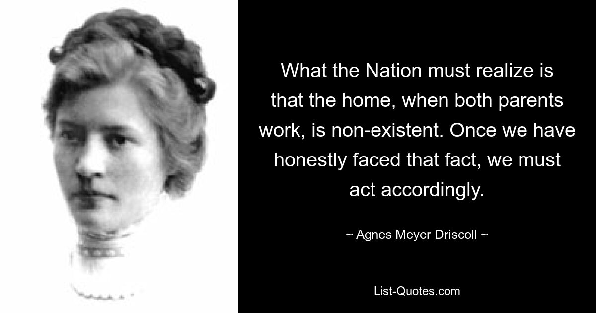 What the Nation must realize is that the home, when both parents work, is non-existent. Once we have honestly faced that fact, we must act accordingly. — © Agnes Meyer Driscoll