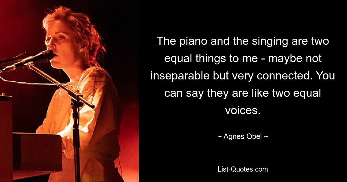 The piano and the singing are two equal things to me - maybe not inseparable but very connected. You can say they are like two equal voices. — © Agnes Obel