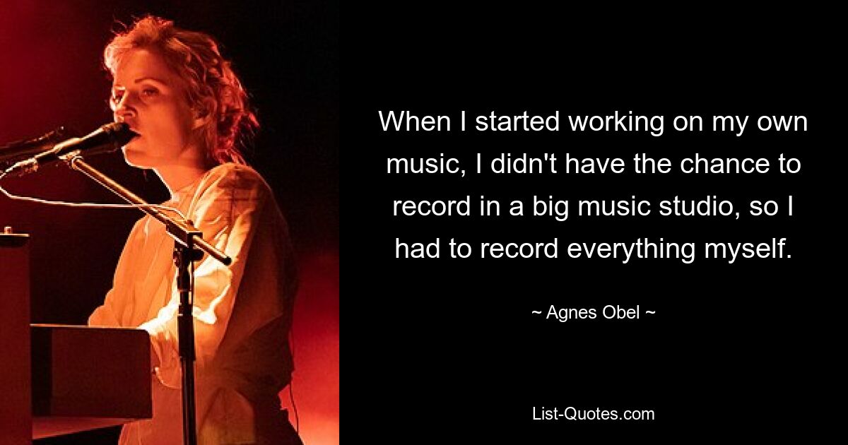 When I started working on my own music, I didn't have the chance to record in a big music studio, so I had to record everything myself. — © Agnes Obel