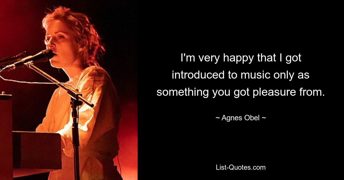 I'm very happy that I got introduced to music only as something you got pleasure from. — © Agnes Obel