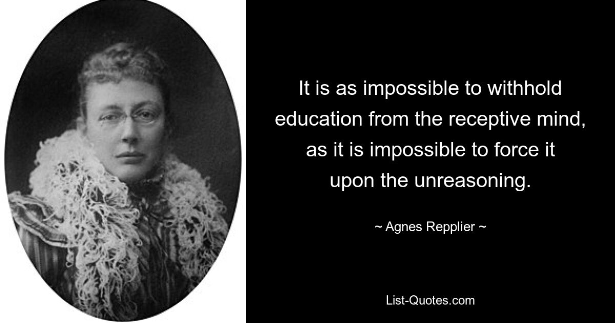 It is as impossible to withhold education from the receptive mind, as it is impossible to force it upon the unreasoning. — © Agnes Repplier