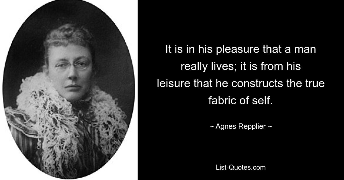 It is in his pleasure that a man really lives; it is from his leisure that he constructs the true fabric of self. — © Agnes Repplier