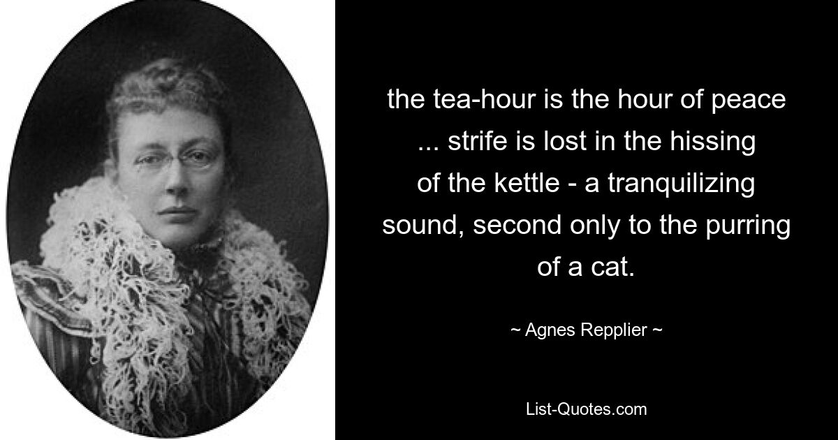 the tea-hour is the hour of peace ... strife is lost in the hissing of the kettle - a tranquilizing sound, second only to the purring of a cat. — © Agnes Repplier