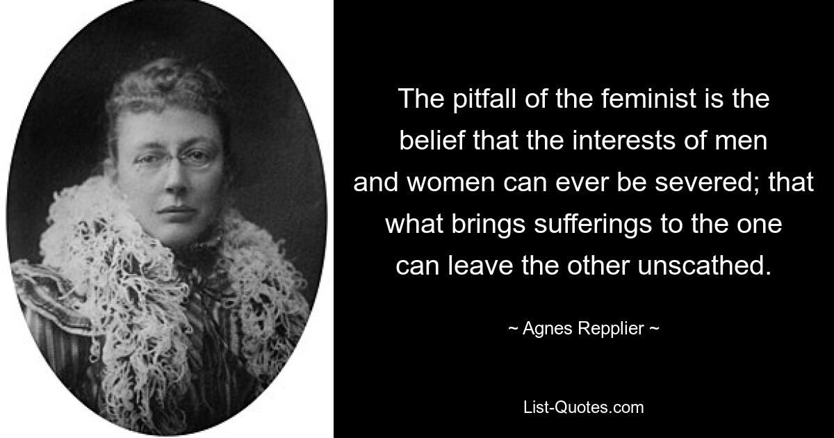 The pitfall of the feminist is the belief that the interests of men and women can ever be severed; that what brings sufferings to the one can leave the other unscathed. — © Agnes Repplier