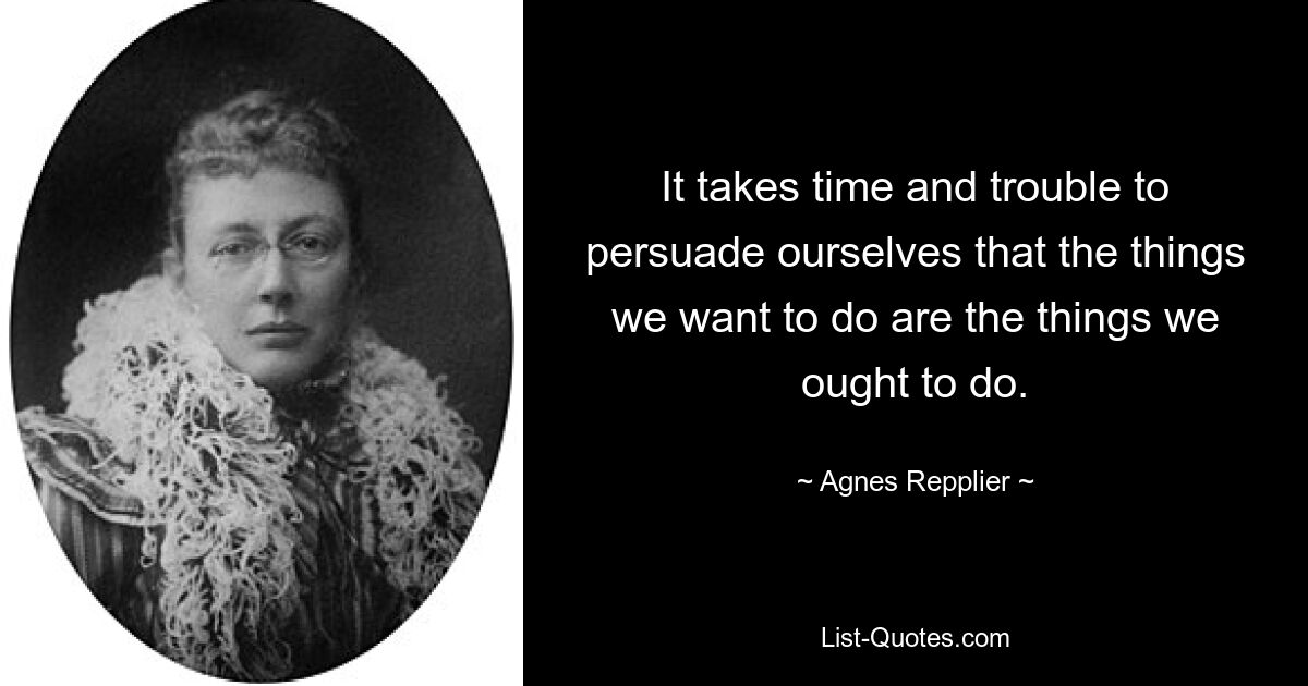 It takes time and trouble to persuade ourselves that the things we want to do are the things we ought to do. — © Agnes Repplier