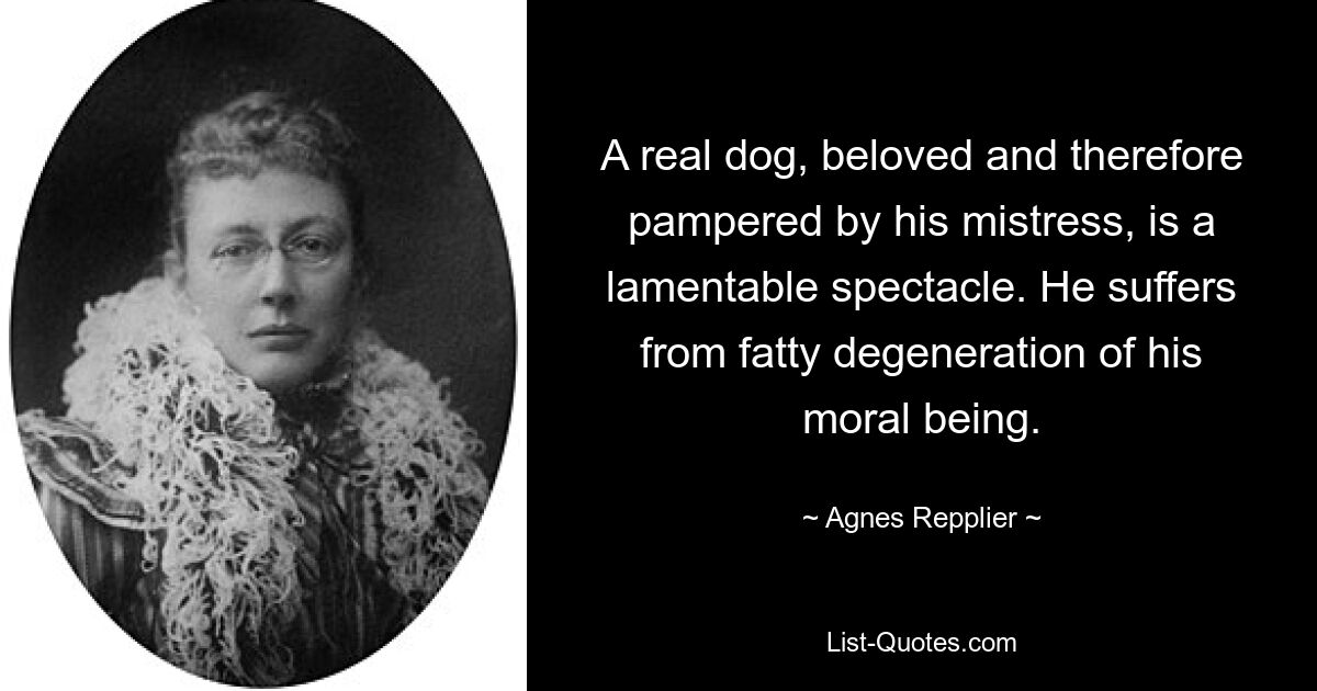 A real dog, beloved and therefore pampered by his mistress, is a lamentable spectacle. He suffers from fatty degeneration of his moral being. — © Agnes Repplier