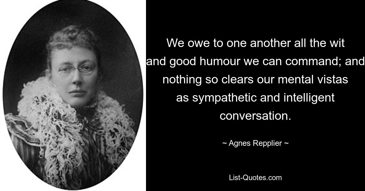 We owe to one another all the wit and good humour we can command; and nothing so clears our mental vistas as sympathetic and intelligent conversation. — © Agnes Repplier