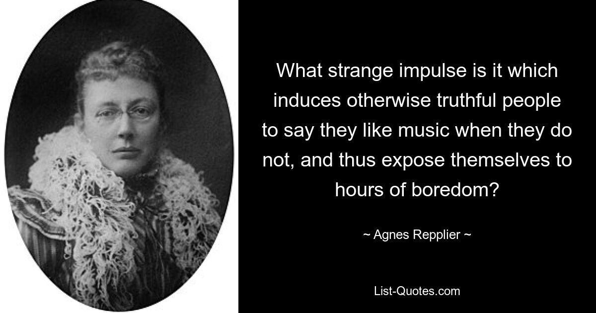 What strange impulse is it which induces otherwise truthful people to say they like music when they do not, and thus expose themselves to hours of boredom? — © Agnes Repplier