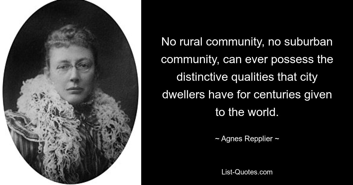 No rural community, no suburban community, can ever possess the distinctive qualities that city dwellers have for centuries given to the world. — © Agnes Repplier