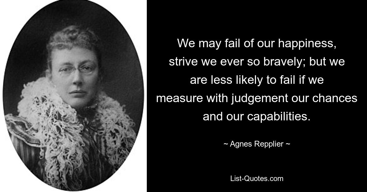 We may fail of our happiness, strive we ever so bravely; but we are less likely to fail if we measure with judgement our chances and our capabilities. — © Agnes Repplier