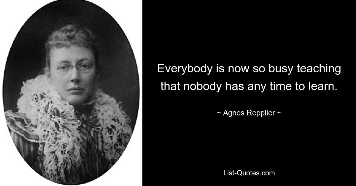 Everybody is now so busy teaching that nobody has any time to learn. — © Agnes Repplier