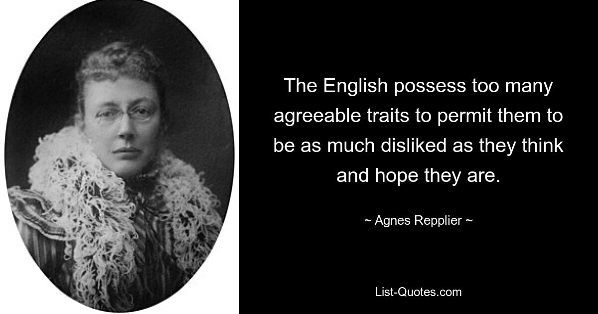 The English possess too many agreeable traits to permit them to be as much disliked as they think and hope they are. — © Agnes Repplier