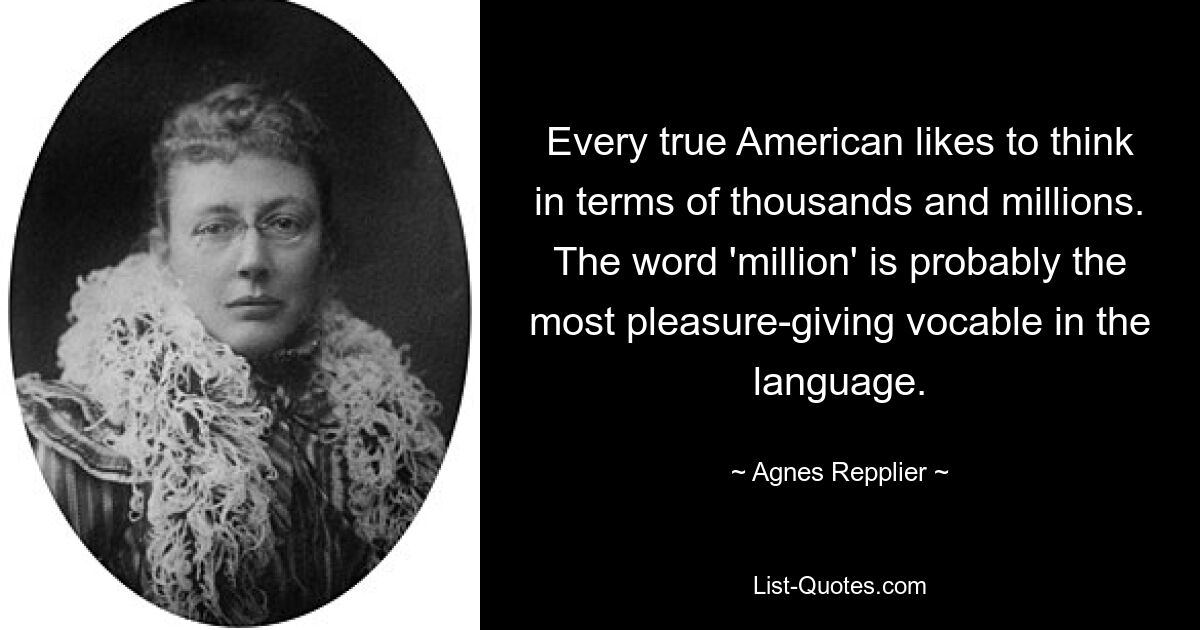 Every true American likes to think in terms of thousands and millions. The word 'million' is probably the most pleasure-giving vocable in the language. — © Agnes Repplier