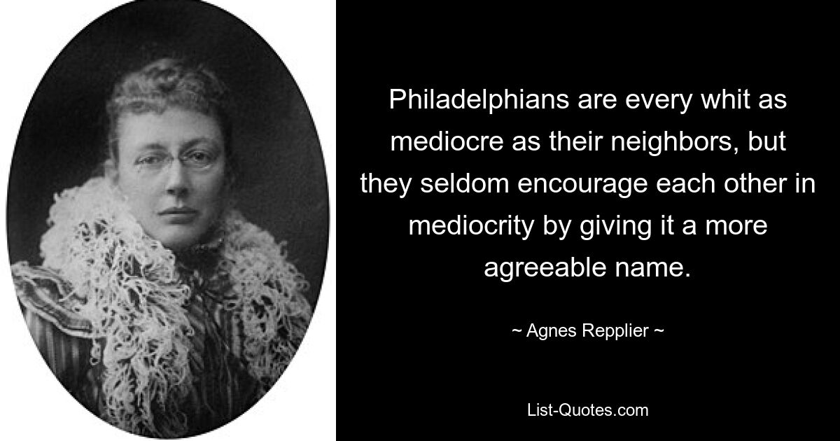 Philadelphians are every whit as mediocre as their neighbors, but they seldom encourage each other in mediocrity by giving it a more agreeable name. — © Agnes Repplier