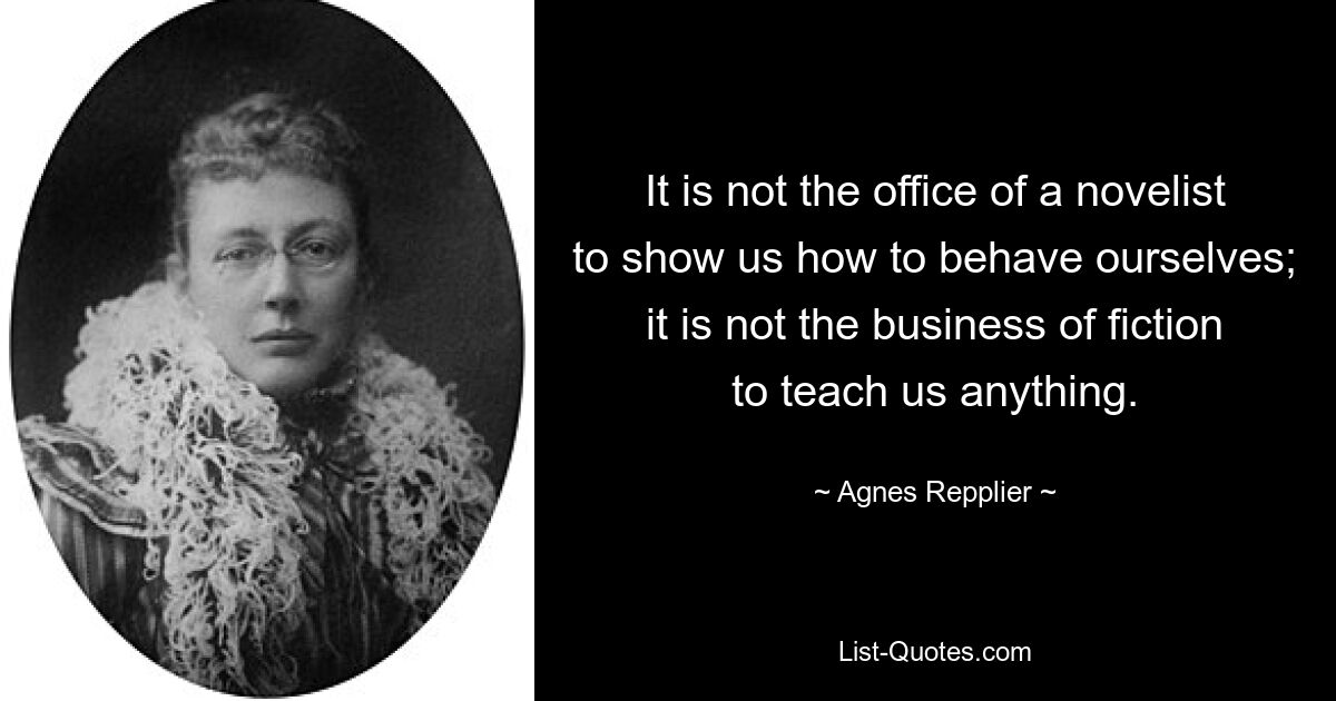 It is not the office of a novelist to show us how to behave ourselves; it is not the business of fiction to teach us anything. — © Agnes Repplier