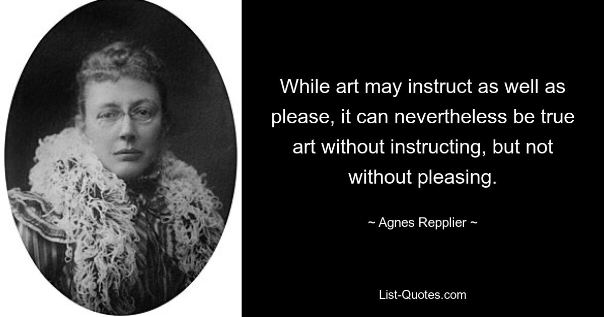 Während Kunst sowohl belehren als auch erfreuen kann, kann sie dennoch wahre Kunst sein, ohne zu belehren, aber nicht ohne zu erfreuen. — © Agnes Repplier