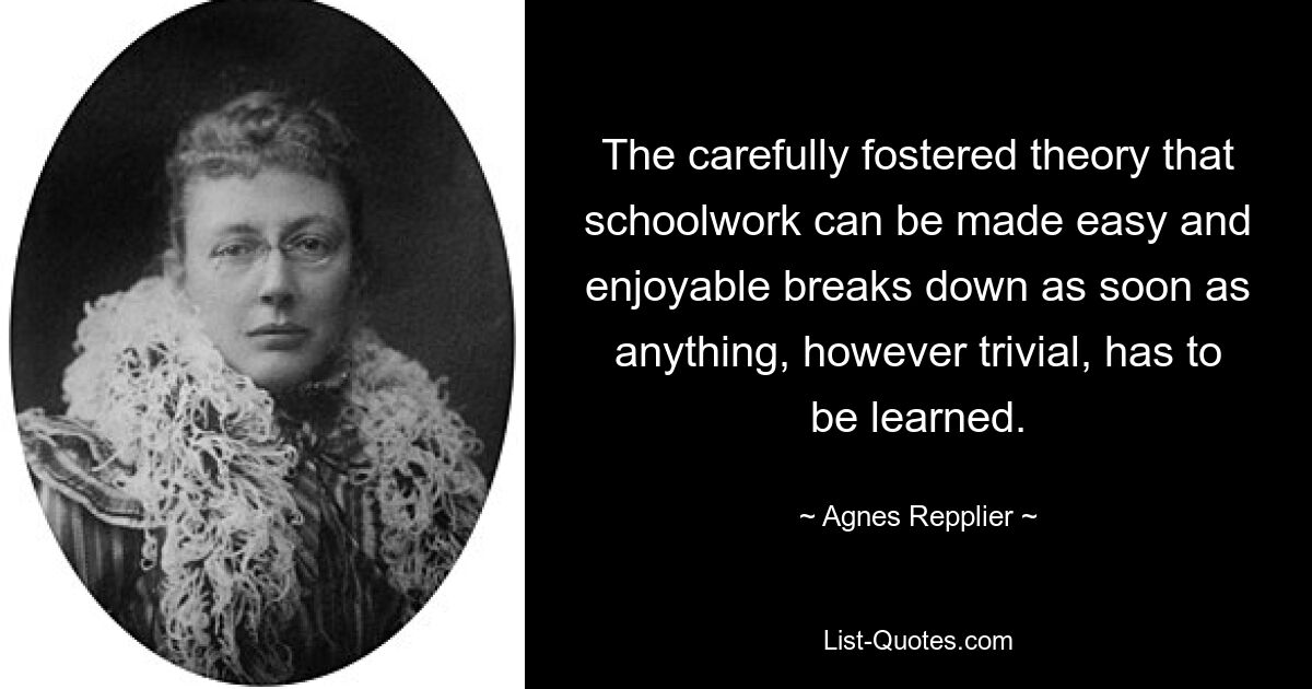 The carefully fostered theory that schoolwork can be made easy and enjoyable breaks down as soon as anything, however trivial, has to be learned. — © Agnes Repplier