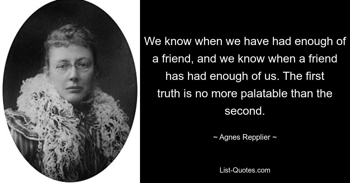 We know when we have had enough of a friend, and we know when a friend has had enough of us. The first truth is no more palatable than the second. — © Agnes Repplier