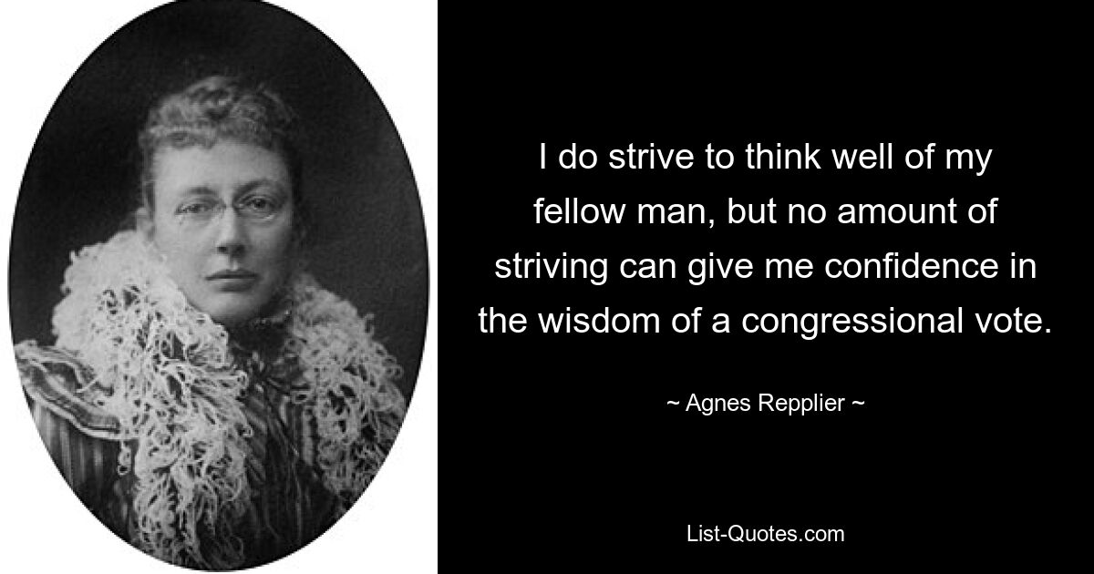 I do strive to think well of my fellow man, but no amount of striving can give me confidence in the wisdom of a congressional vote. — © Agnes Repplier