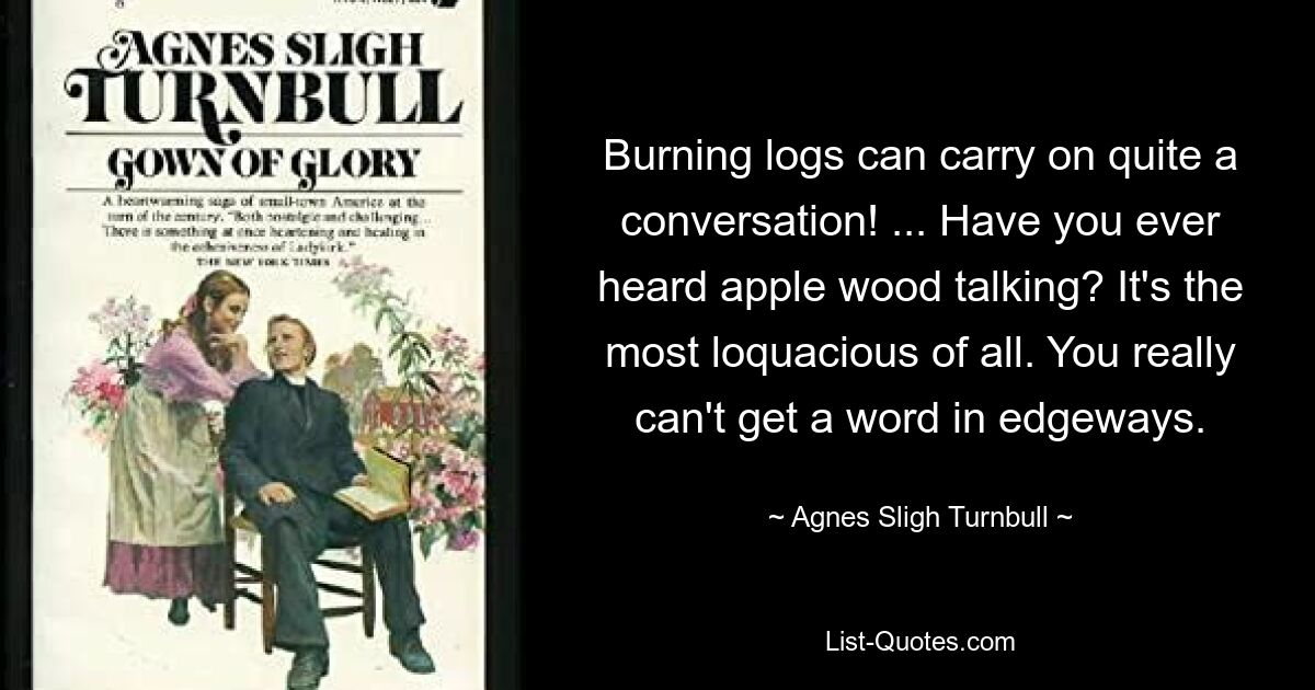 Burning logs can carry on quite a conversation! ... Have you ever heard apple wood talking? It's the most loquacious of all. You really can't get a word in edgeways. — © Agnes Sligh Turnbull