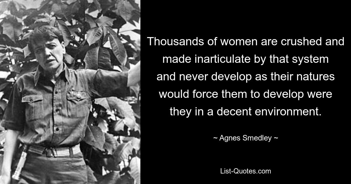 Thousands of women are crushed and made inarticulate by that system and never develop as their natures would force them to develop were they in a decent environment. — © Agnes Smedley